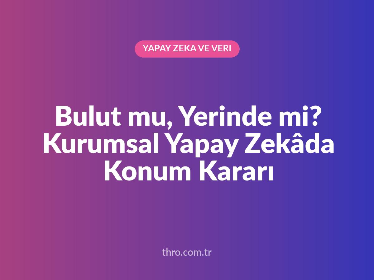Bulut mu, Yerinde mi? Kurumsal Yapay Zekâda Konum Kararı